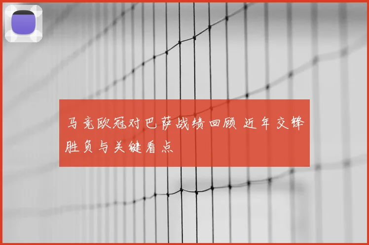 马竞欧冠对巴萨战绩回顾 近年交锋胜负与关键看点