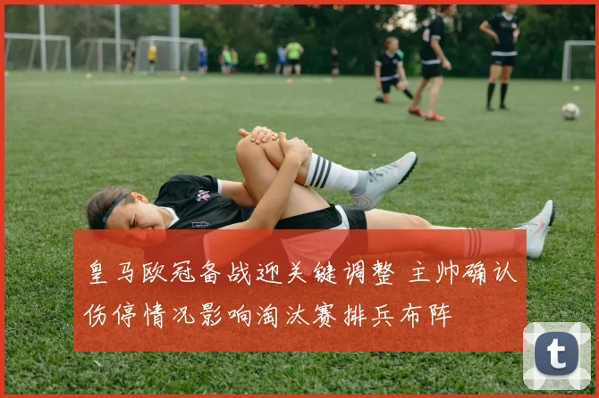 皇马欧冠备战迎关键调整 主帅确认伤停情况影响淘汰赛排兵布阵